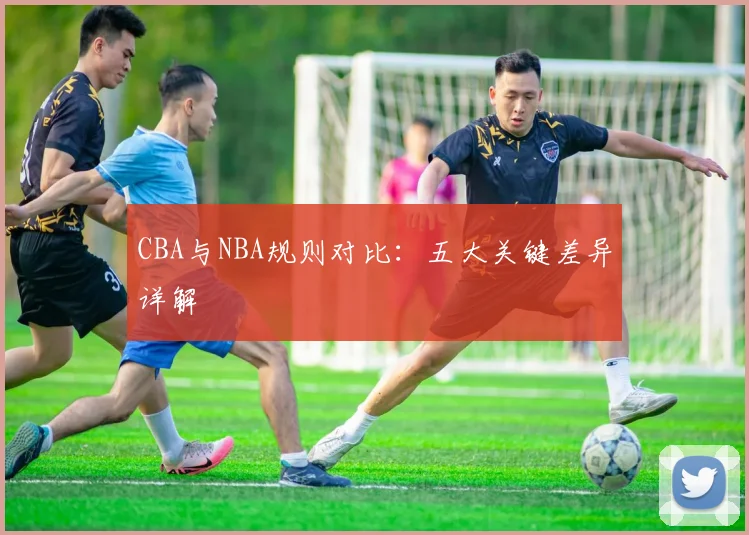 CBA与NBA规则对比：五大关键差异详解