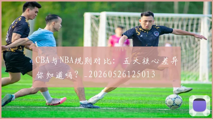CBA与NBA规则对比：五大核心差异你知道吗？_20260526125013