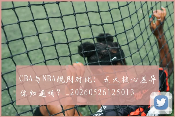 CBA与NBA规则对比：五大核心差异你知道吗？_20260526125013