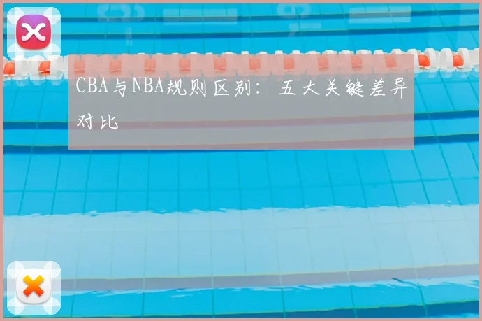 CBA与NBA规则区别：五大关键差异对比