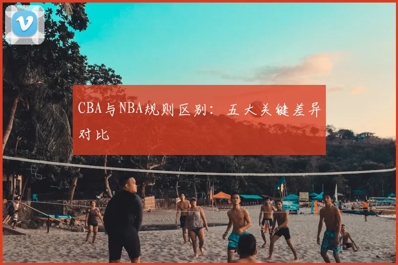 CBA与NBA规则区别：五大关键差异对比