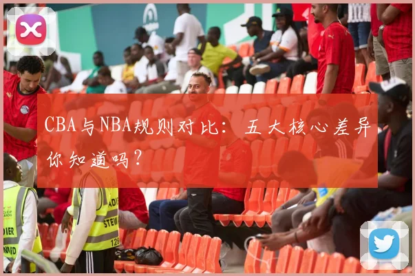 CBA与NBA规则对比：五大核心差异你知道吗？